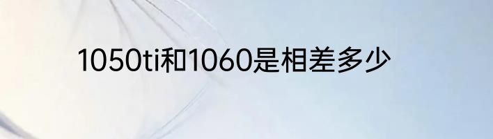 1050ti和1060是相差多少