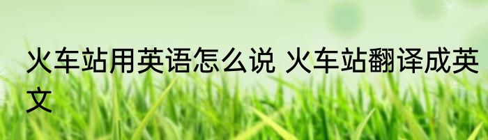 火车站用英语怎么说 火车站翻译成英文