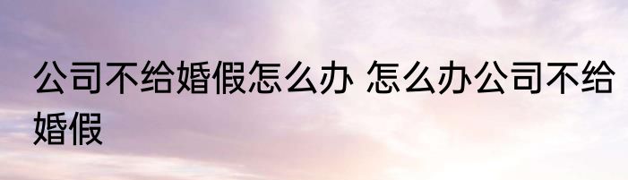 公司不给婚假怎么办 怎么办公司不给婚假