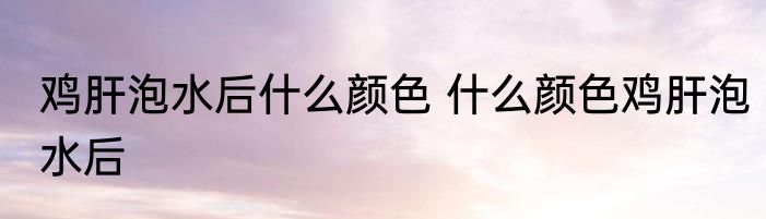 鸡肝泡水后什么颜色 什么颜色鸡肝泡水后