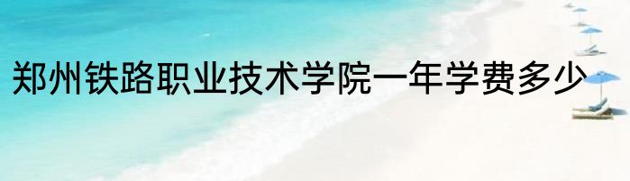 郑州铁路职业技术学院一年学费多少