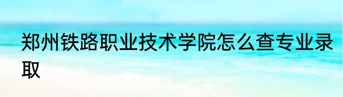 郑州铁路职业技术学院怎么查专业录取