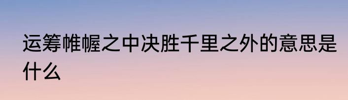 运筹帷幄之中决胜千里之外的意思是什么