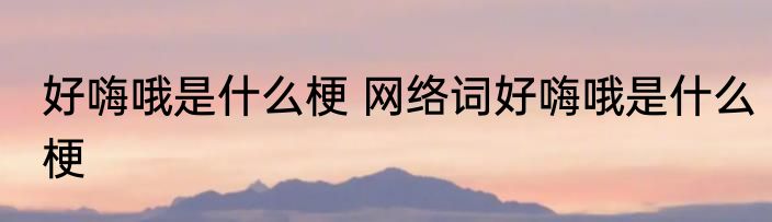 好嗨哦是什么梗 网络词好嗨哦是什么梗