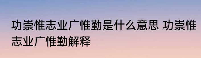 功崇惟志业广惟勤是什么意思 功崇惟志业广惟勤解释
