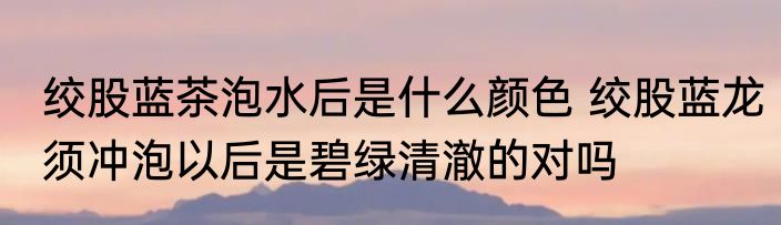 绞股蓝茶泡水后是什么颜色 绞股蓝龙须冲泡以后是碧绿清澈的对吗