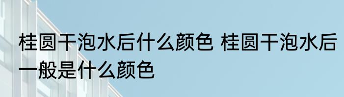 桂圆干泡水后什么颜色 桂圆干泡水后一般是什么颜色
