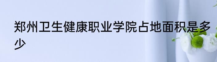 郑州卫生健康职业学院占地面积是多少