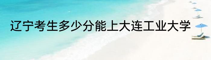 辽宁考生多少分能上大连工业大学