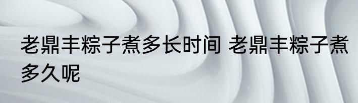 老鼎丰粽子煮多长时间 老鼎丰粽子煮多久呢