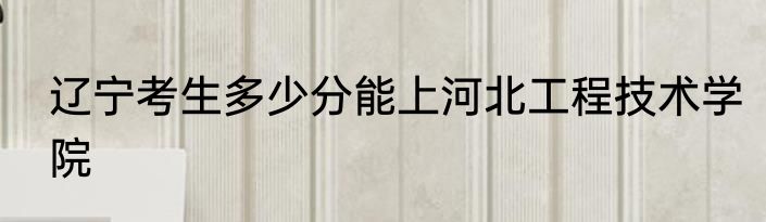 辽宁考生多少分能上河北工程技术学院