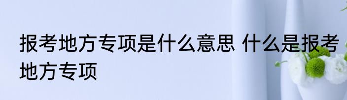 报考地方专项是什么意思 什么是报考地方专项