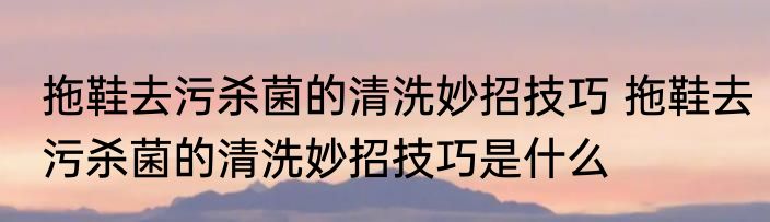 拖鞋去污杀菌的清洗妙招技巧 拖鞋去污杀菌的清洗妙招技巧是什么