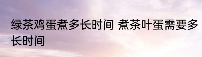 绿茶鸡蛋煮多长时间 煮茶叶蛋需要多长时间