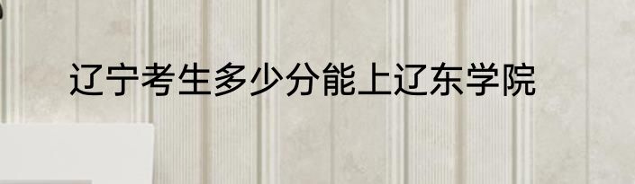 辽宁考生多少分能上辽东学院