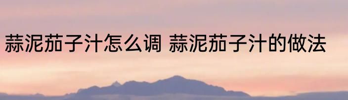 蒜泥茄子汁怎么调 蒜泥茄子汁的做法