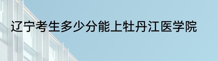 辽宁考生多少分能上牡丹江医学院