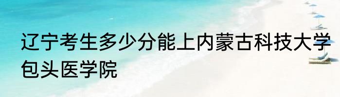 辽宁考生多少分能上内蒙古科技大学包头医学院