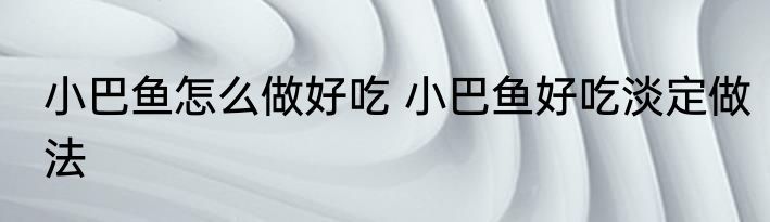 小巴鱼怎么做好吃 小巴鱼好吃淡定做法