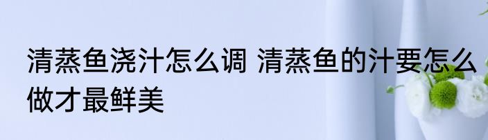 清蒸鱼浇汁怎么调 清蒸鱼的汁要怎么做才最鲜美