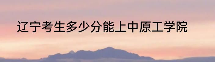 辽宁考生多少分能上中原工学院
