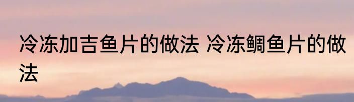 冷冻加吉鱼片的做法 冷冻鲷鱼片的做法