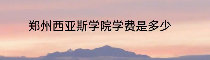 郑州西亚斯学院学费是多少
