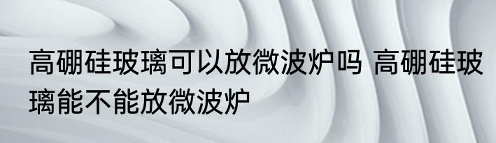 高硼硅玻璃可以放微波炉吗 高硼硅玻璃能不能放微波炉