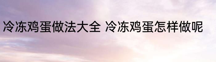 冷冻鸡蛋做法大全 冷冻鸡蛋怎样做呢