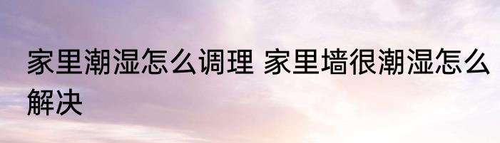 家里潮湿怎么调理 家里墙很潮湿怎么解决
