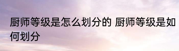 厨师等级是怎么划分的 厨师等级是如何划分