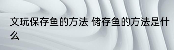 文玩保存鱼的方法 储存鱼的方法是什么