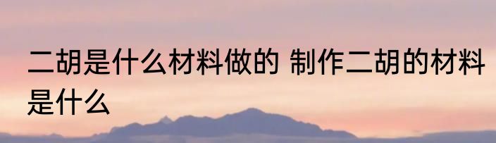 二胡是什么材料做的 制作二胡的材料是什么