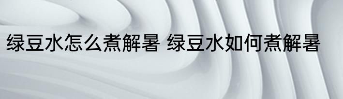 绿豆水怎么煮解暑 绿豆水如何煮解暑
