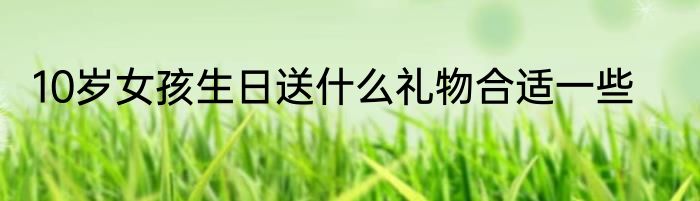10岁女孩生日送什么礼物合适一些