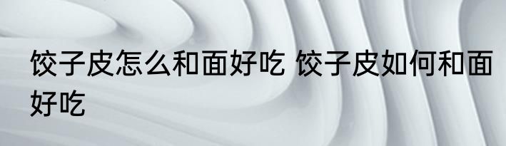 饺子皮怎么和面好吃 饺子皮如何和面好吃