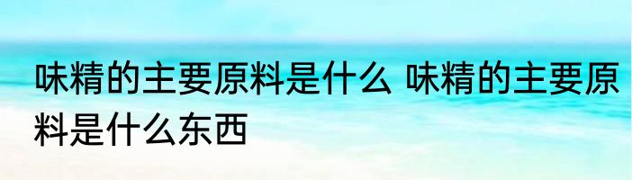 味精的主要原料是什么 味精的主要原料是什么东西