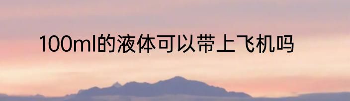 100ml的液体可以带上飞机吗
