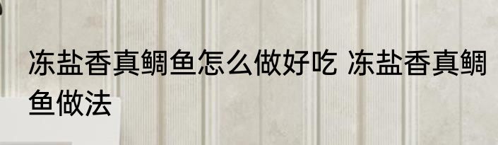 冻盐香真鲷鱼怎么做好吃 冻盐香真鲷鱼做法