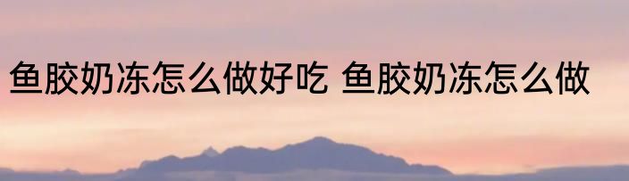 鱼胶奶冻怎么做好吃 鱼胶奶冻怎么做