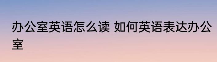 办公室英语怎么读 如何英语表达办公室