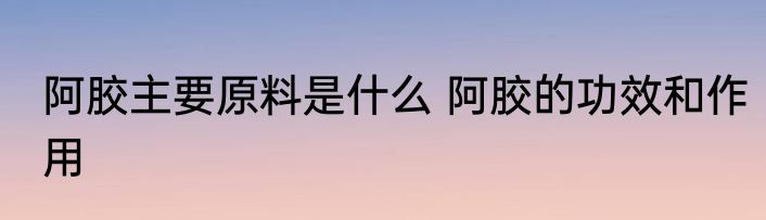 阿胶主要原料是什么 阿胶的功效和作用