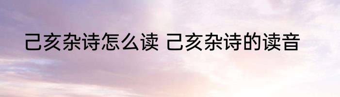 己亥杂诗怎么读 己亥杂诗的读音