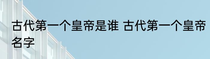 古代第一个皇帝是谁 古代第一个皇帝名字