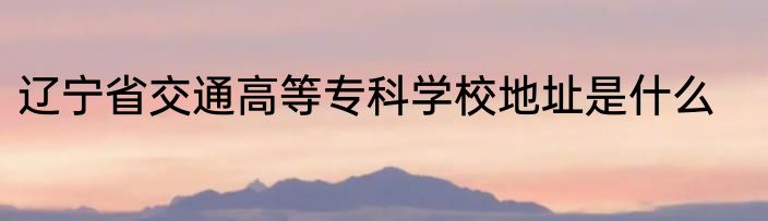 辽宁省交通高等专科学校地址是什么