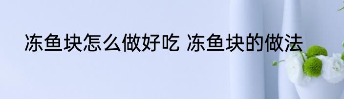 冻鱼块怎么做好吃 冻鱼块的做法
