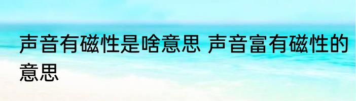声音有磁性是啥意思 声音富有磁性的意思