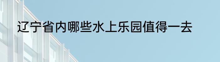 辽宁省内哪些水上乐园值得一去