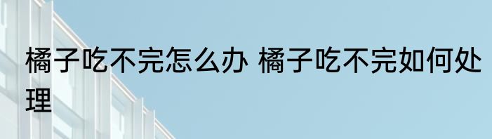 橘子吃不完怎么办 橘子吃不完如何处理