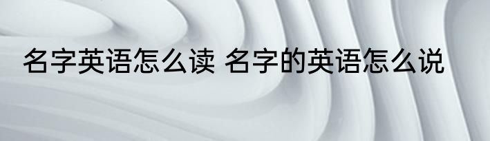名字英语怎么读 名字的英语怎么说